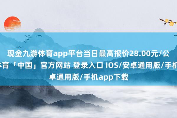 现金九游体育app平台当日最高报价28.00元/公斤-九游体育「中国」官方网站 登录入口 IOS/安卓通用版/手机app下载