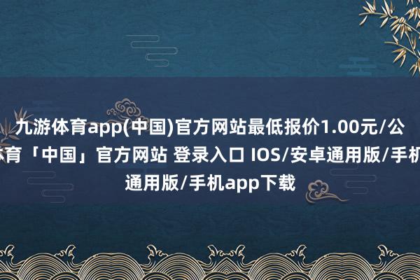 九游体育app(中国)官方网站最低报价1.00元/公斤-九游体育「中国」官方网站 登录入口 IOS/安卓通用版/手机app下载