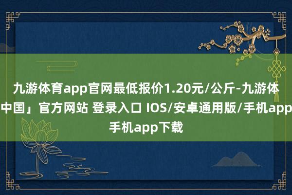 九游体育app官网最低报价1.20元/公斤-九游体育「中国」官方网站 登录入口 IOS/安卓通用版/手机app下载