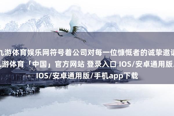 九游体育娱乐网符号着公司对每一位慷慨者的诚挚邀请与谛视本旨-九游体育「中国」官方网站 登录入口 IOS/安卓通用版/手机app下载