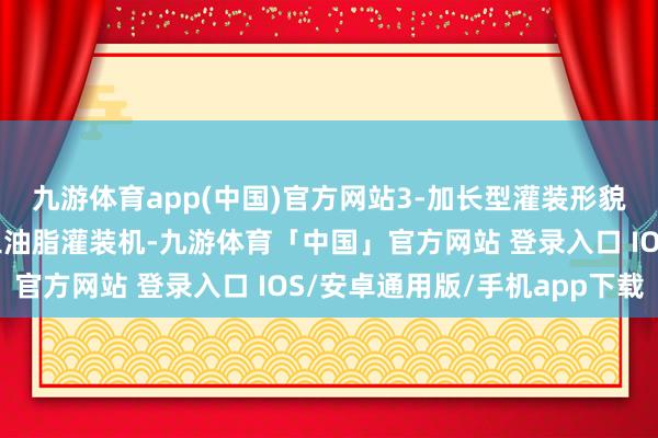 九游体育app(中国)官方网站3-加长型灌装形貌：桶内液面上灌装化工油脂灌装机-九游体育「中国」官方网站 登录入口 IOS/安卓通用版/手机app下载
