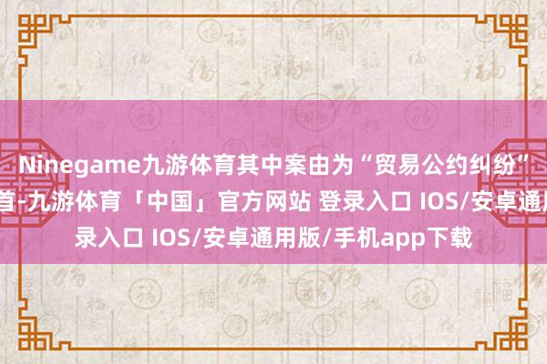 Ninegame九游体育其中案由为“贸易公约纠纷”的公告以105则居首-九游体育「中国」官方网站 登录入口 IOS/安卓通用版/手机app下载