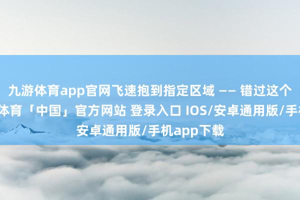 九游体育app官网飞速抱到指定区域 —— 错过这个时机-九游体育「中国」官方网站 登录入口 IOS/安卓通用版/手机app下载