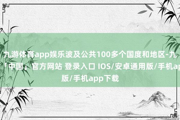 九游体育app娱乐波及公共100多个国度和地区-九游体育「中国」官方网站 登录入口 IOS/安卓通用版/手机app下载