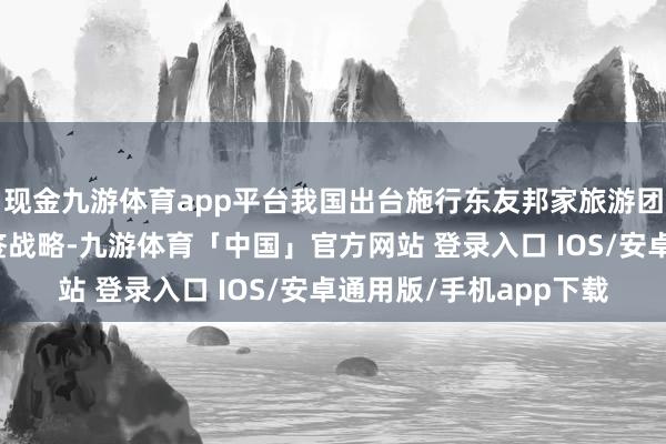 现金九游体育app平台我国出台施行东友邦家旅游团入境云南西双版纳免签战略-九游体育「中国」官方网站 登录入口 IOS/安卓通用版/手机app下载