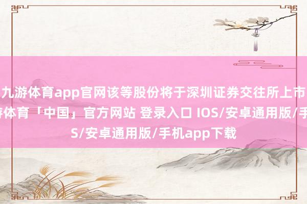九游体育app官网该等股份将于深圳证券交往所上市及生意-九游体育「中国」官方网站 登录入口 IOS/安卓通用版/手机app下载