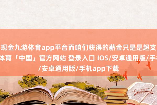 现金九游体育app平台而咱们获得的薪金只是是超支用度-九游体育「中国」官方网站 登录入口 IOS/安卓通用版/手机app下载