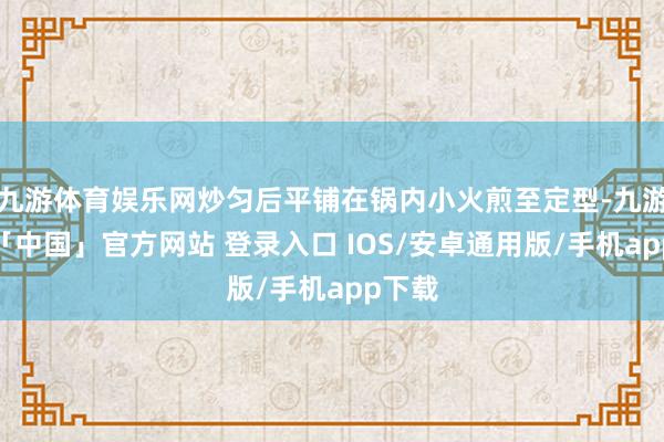九游体育娱乐网炒匀后平铺在锅内小火煎至定型-九游体育「中国」官方网站 登录入口 IOS/安卓通用版/手机app下载