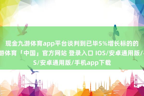 现金九游体育app平台　　谈判到已毕5%增长标的的概率较高-九游体育「中国」官方网站 登录入口 IOS/安卓通用版/手机app下载