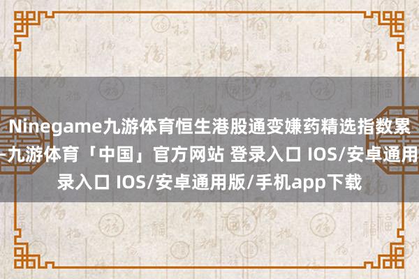 Ninegame九游体育恒生港股通变嫌药精选指数累计上升107.56%-九游体育「中国」官方网站 登录入口 IOS/安卓通用版/手机app下载