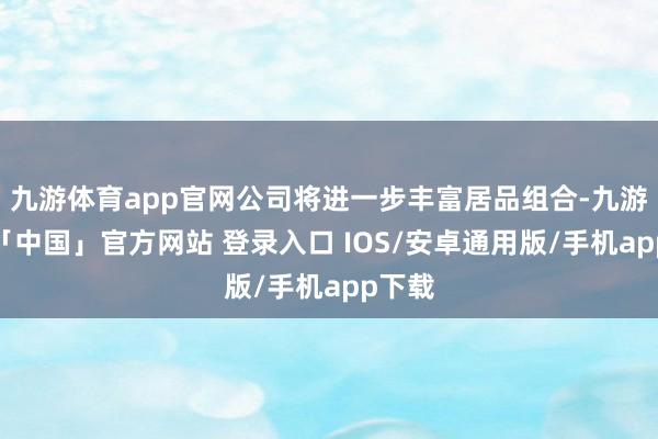 九游体育app官网公司将进一步丰富居品组合-九游体育「中国」官方网站 登录入口 IOS/安卓通用版/手机app下载