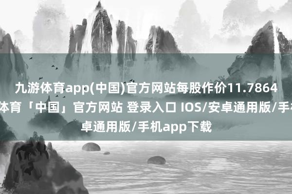 九游体育app(中国)官方网站每股作价11.7864港元-九游体育「中国」官方网站 登录入口 IOS/安卓通用版/手机app下载