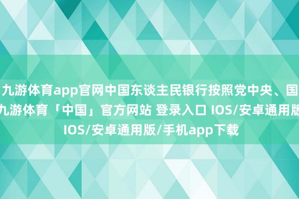 九游体育app官网中国东谈主民银行按照党中央、国务院决议部署-九游体育「中国」官方网站 登录入口 IOS/安卓通用版/手机app下载