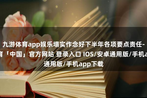 九游体育app娱乐塌实作念好下半年各项要点责任-九游体育「中国」官方网站 登录入口 IOS/安卓通用版/手机app下载