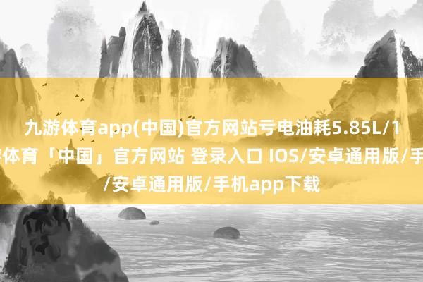 九游体育app(中国)官方网站亏电油耗5.85L/100km-九游体育「中国」官方网站 登录入口 IOS/安卓通用版/手机app下载