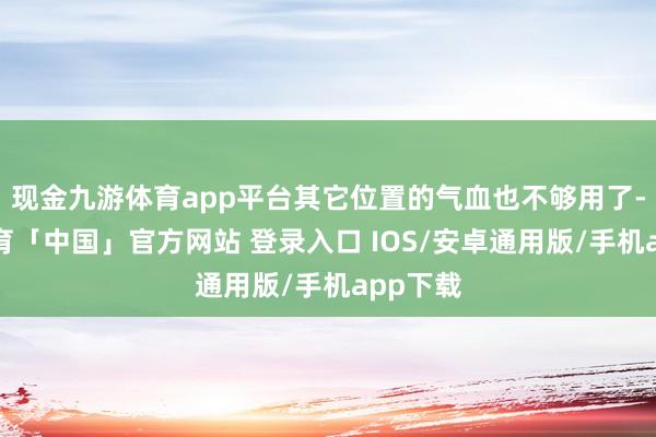现金九游体育app平台其它位置的气血也不够用了-九游体育「中国」官方网站 登录入口 IOS/安卓通用版/手机app下载