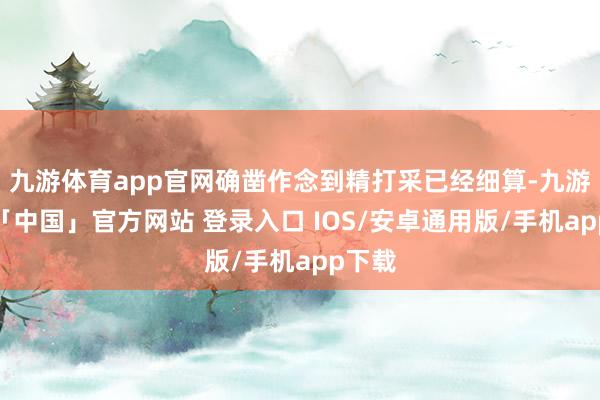 九游体育app官网确凿作念到精打采已经细算-九游体育「中国」官方网站 登录入口 IOS/安卓通用版/手机app下载