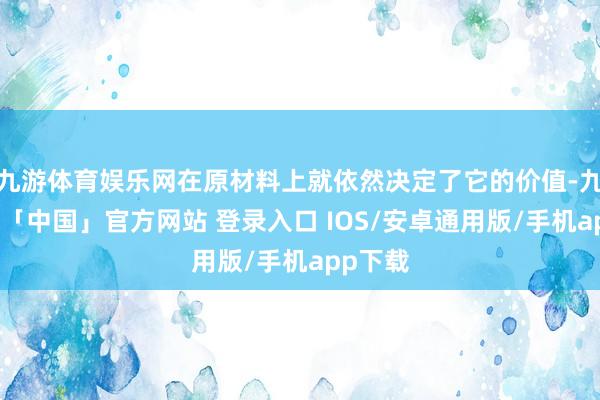 九游体育娱乐网在原材料上就依然决定了它的价值-九游体育「中国」官方网站 登录入口 IOS/安卓通用版/手机app下载