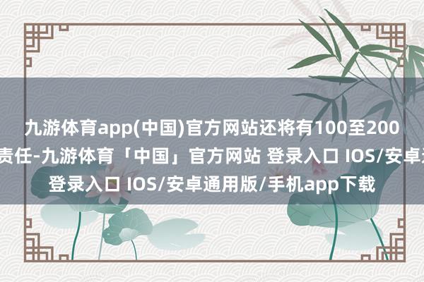 九游体育app(中国)官方网站还将有100至200名士兵随时撑握法令责任-九游体育「中国」官方网站 登录入口 IOS/安卓通用版/手机app下载