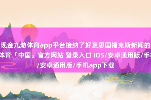 现金九游体育app平台接纳了好意思国福克斯新闻的专访-九游体育「中国」官方网站 登录入口 IOS/安卓通用版/手机app下载
