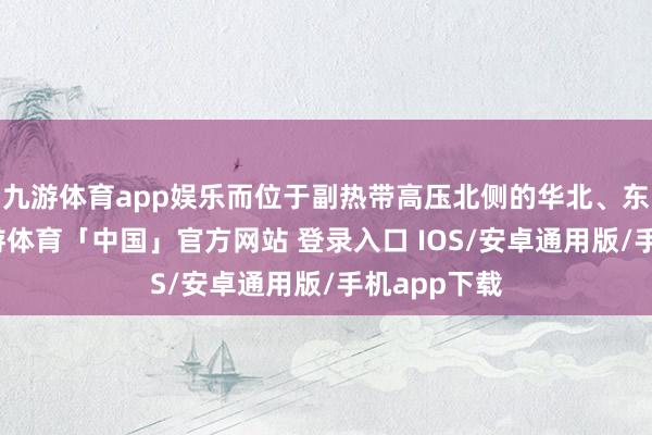 九游体育app娱乐而位于副热带高压北侧的华北、东北一带-九游体育「中国」官方网站 登录入口 IOS/安卓通用版/手机app下载