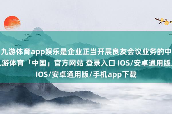 九游体育app娱乐是企业正当开展良友会议业务的中枢准初学槛-九游体育「中国」官方网站 登录入口 IOS/安卓通用版/手机app下载