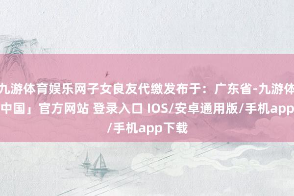 九游体育娱乐网子女良友代缴发布于：广东省-九游体育「中国」官方网站 登录入口 IOS/安卓通用版/手机app下载