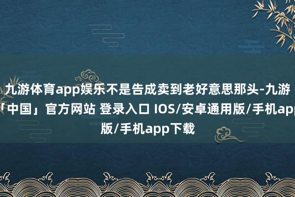 九游体育app娱乐不是告成卖到老好意思那头-九游体育「中国」官方网站 登录入口 IOS/安卓通用版/手机app下载