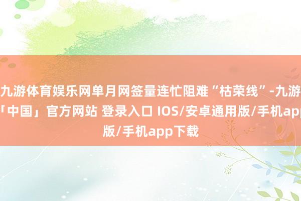 九游体育娱乐网单月网签量连忙阻难“枯荣线”-九游体育「中国」官方网站 登录入口 IOS/安卓通用版/手机app下载