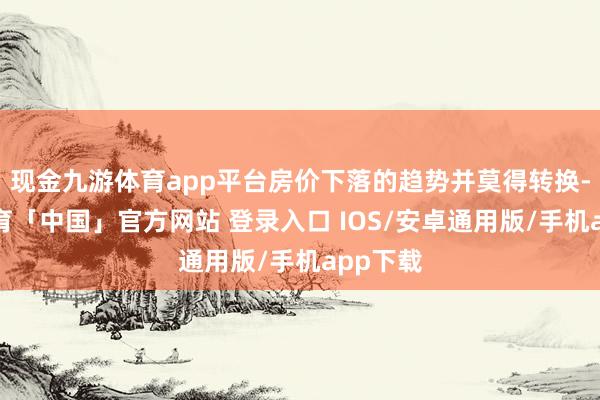 现金九游体育app平台房价下落的趋势并莫得转换-九游体育「中国」官方网站 登录入口 IOS/安卓通用版/手机app下载