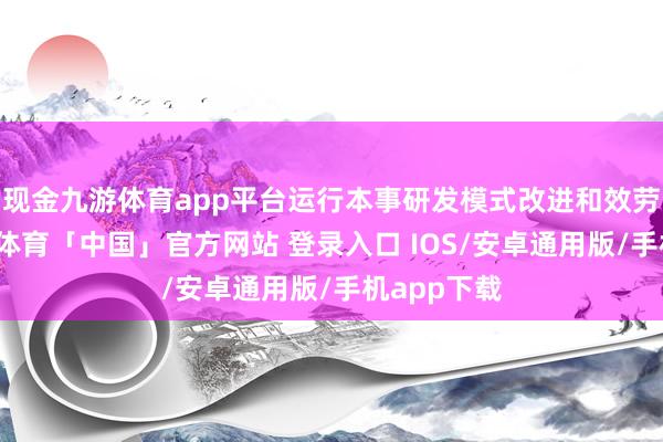 现金九游体育app平台运行本事研发模式改进和效劳升迁-九游体育「中国」官方网站 登录入口 IOS/安卓通用版/手机app下载