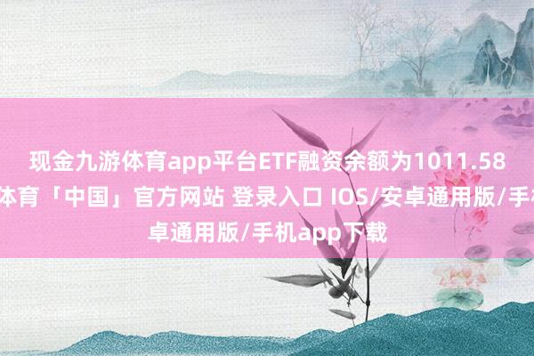 现金九游体育app平台ETF融资余额为1011.58亿元-九游体育「中国」官方网站 登录入口 IOS/安卓通用版/手机app下载