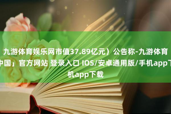 九游体育娱乐网市值37.89亿元）公告称-九游体育「中国」官方网站 登录入口 IOS/安卓通用版/手机app下载