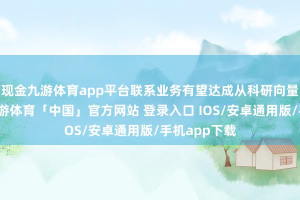 现金九游体育app平台联系业务有望达成从科研向量产的朝上-九游体育「中国」官方网站 登录入口 IOS/安卓通用版/手机app下载