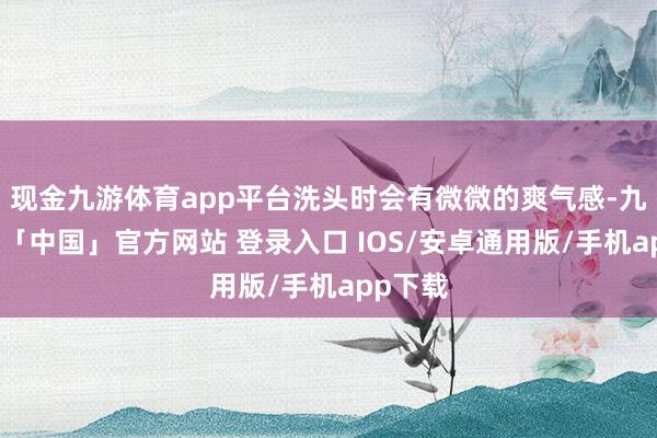 现金九游体育app平台洗头时会有微微的爽气感-九游体育「中国」官方网站 登录入口 IOS/安卓通用版/手机app下载