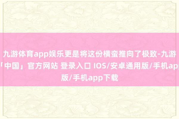 九游体育app娱乐更是将这份横蛮推向了极致-九游体育「中国」官方网站 登录入口 IOS/安卓通用版/手机app下载