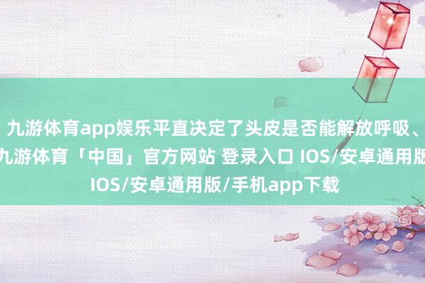 九游体育app娱乐平直决定了头皮是否能解放呼吸、毛囊是否健康-九游体育「中国」官方网站 登录入口 IOS/安卓通用版/手机app下载