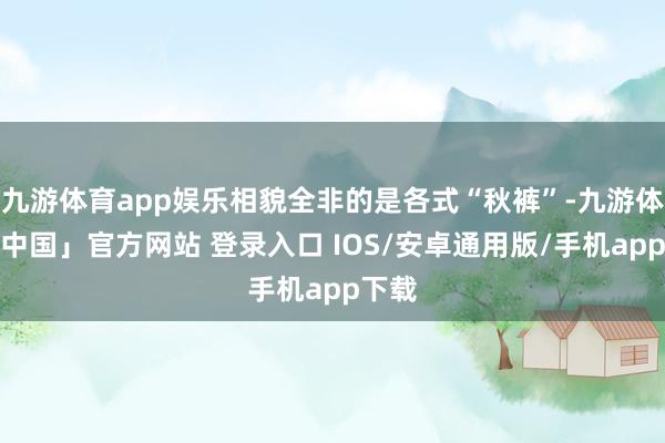 九游体育app娱乐相貌全非的是各式“秋裤”-九游体育「中国」官方网站 登录入口 IOS/安卓通用版/手机app下载