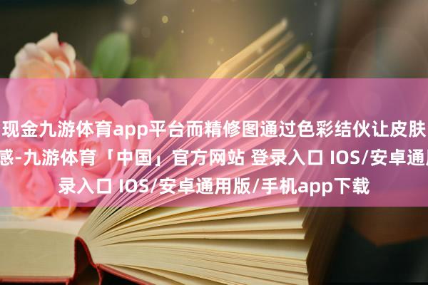 现金九游体育app平台而精修图通过色彩结伙让皮肤呈现瓷器般均匀质感-九游体育「中国」官方网站 登录入口 IOS/安卓通用版/手机app下载