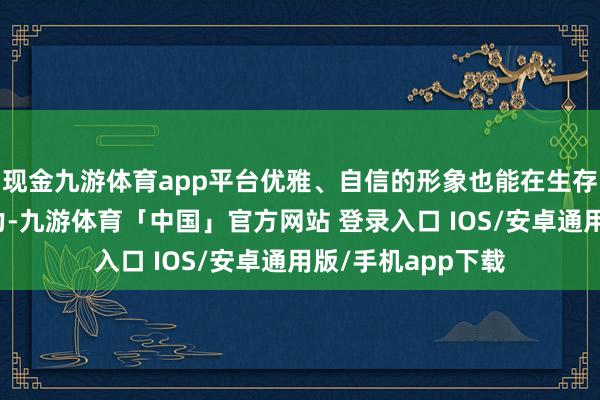 现金九游体育app平台优雅、自信的形象也能在生存中增添更多的魔力-九游体育「中国」官方网站 登录入口 IOS/安卓通用版/手机app下载