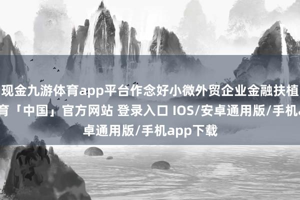 现金九游体育app平台作念好小微外贸企业金融扶植-九游体育「中国」官方网站 登录入口 IOS/安卓通用版/手机app下载