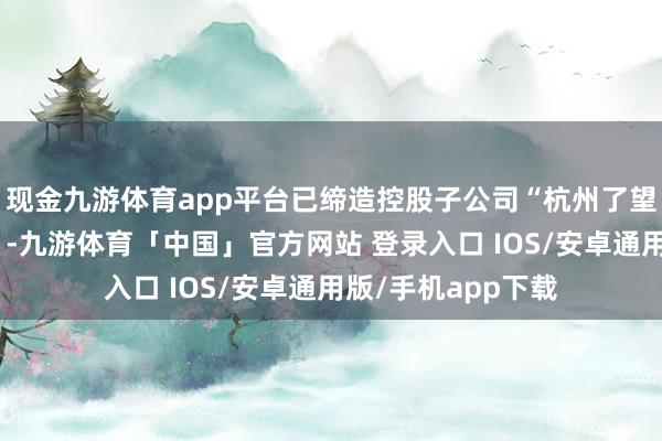 现金九游体育app平台已缔造控股子公司“杭州了望塔科技有限公司”-九游体育「中国」官方网站 登录入口 IOS/安卓通用版/手机app下载