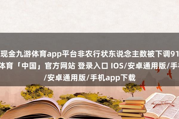 现金九游体育app平台非农行状东说念主数被下调91.1万-九游体育「中国」官方网站 登录入口 IOS/安卓通用版/手机app下载