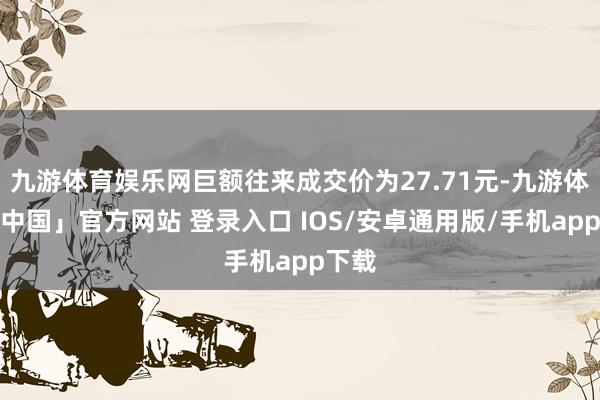 九游体育娱乐网巨额往来成交价为27.71元-九游体育「中国」官方网站 登录入口 IOS/安卓通用版/手机app下载