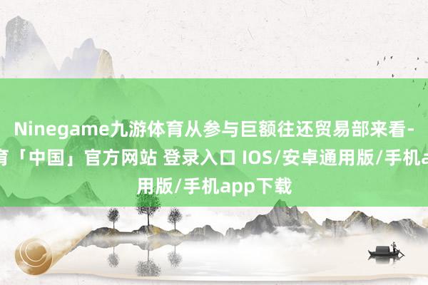Ninegame九游体育从参与巨额往还贸易部来看-九游体育「中国」官方网站 登录入口 IOS/安卓通用版/手机app下载