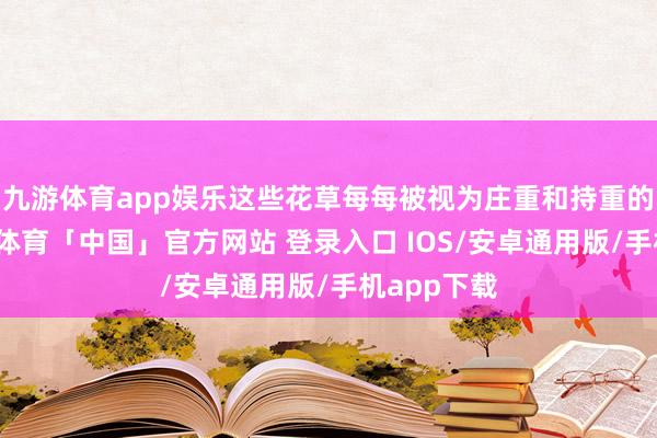 九游体育app娱乐这些花草每每被视为庄重和持重的象征-九游体育「中国」官方网站 登录入口 IOS/安卓通用版/手机app下载
