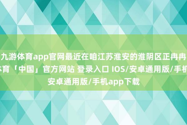 九游体育app官网最近在咱江苏淮安的淮阴区正冉冉变-九游体育「中国」官方网站 登录入口 IOS/安卓通用版/手机app下载