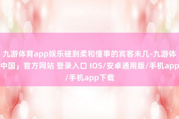 九游体育app娱乐碰到柔和懂事的宾客未几-九游体育「中国」官方网站 登录入口 IOS/安卓通用版/手机app下载