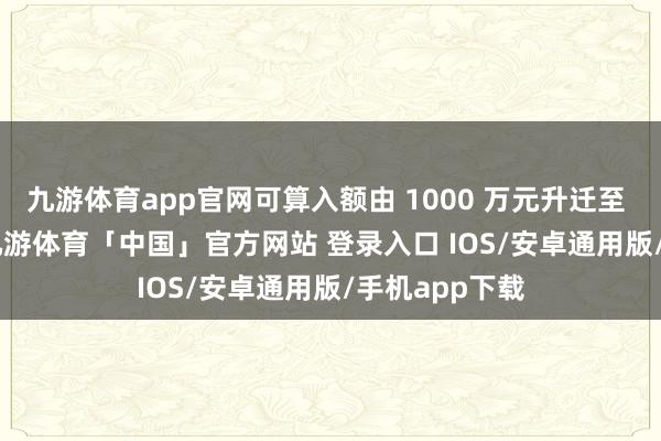 九游体育app官网可算入额由 1000 万元升迁至 1500 万元-九游体育「中国」官方网站 登录入口 IOS/安卓通用版/手机app下载