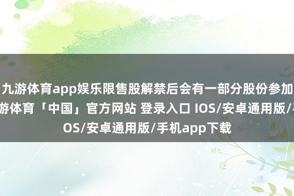 九游体育app娱乐限售股解禁后会有一部分股份参加市集流动-九游体育「中国」官方网站 登录入口 IOS/安卓通用版/手机app下载